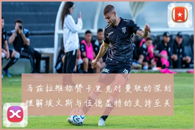 马兹拉维称赞卡里克对曼联的深刻理解埃文斯与伍德盖特的支持至关重要
