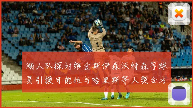 湖人队探讨维金斯伊森沃特森等球员引援可能性与哈里斯等人契合方向