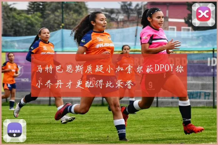 马特巴恩斯质疑小加索尔获DPOY称小乔丹才更配得此荣誉