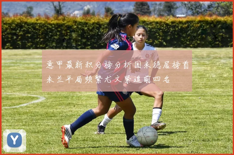 意甲最新积分榜分析国米稳居榜首米兰平局频繁尤文紧追前四名