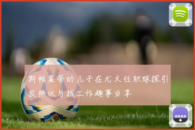 斯帕莱蒂的儿子在尤文任职球探引发热议与找工作趣事分享