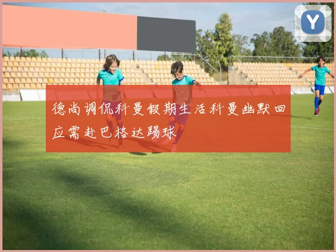 德尚调侃科曼假期生活科曼幽默回应需赴巴格达踢球
