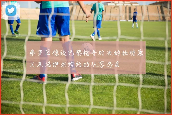 弗罗因德谈巴黎枪手对决的独特意义及诺伊尔续约的从容态度