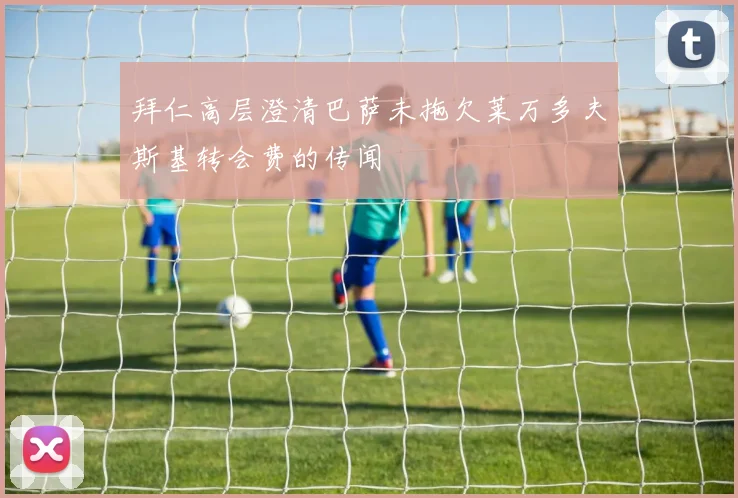 拜仁高层澄清巴萨未拖欠莱万多夫斯基转会费的传闻