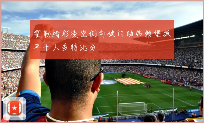 霍勒精彩凌空侧勾破门助弗赖堡扳平十人多特比分