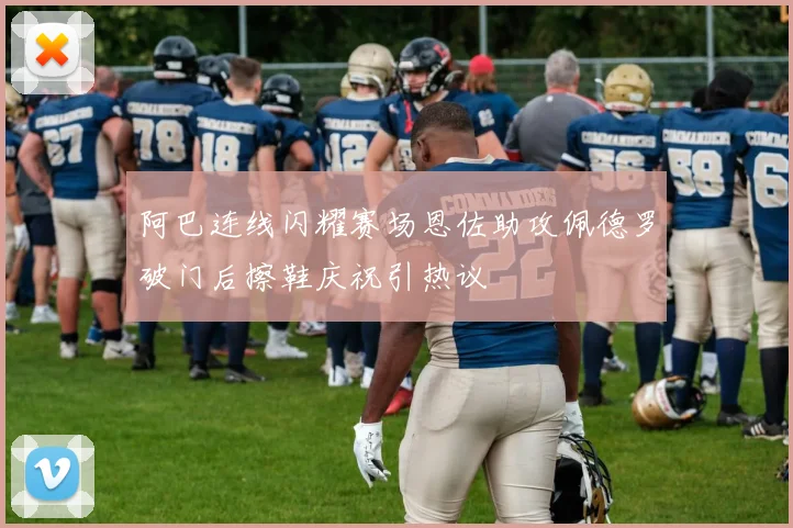 阿巴连线闪耀赛场恩佐助攻佩德罗破门后擦鞋庆祝引热议
