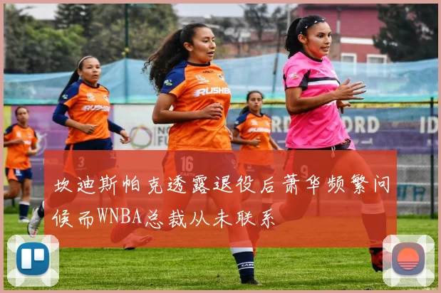 坎迪斯帕克透露退役后萧华频繁问候而WNBA总裁从未联系