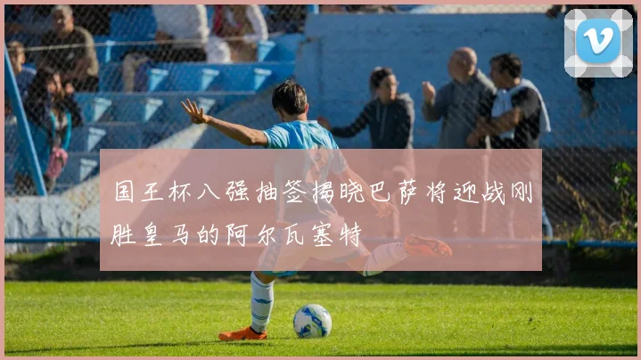 国王杯八强抽签揭晓巴萨将迎战刚胜皇马的阿尔瓦塞特
