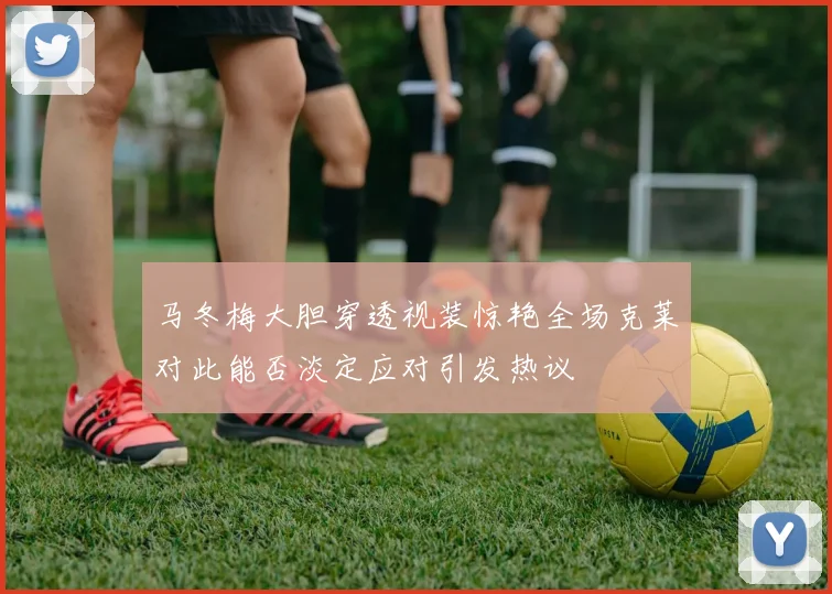 马冬梅大胆穿透视装惊艳全场克莱对此能否淡定应对引发热议