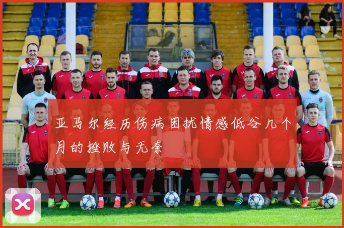 亚马尔经历伤病困扰情感低谷几个月的挫败与无奈
