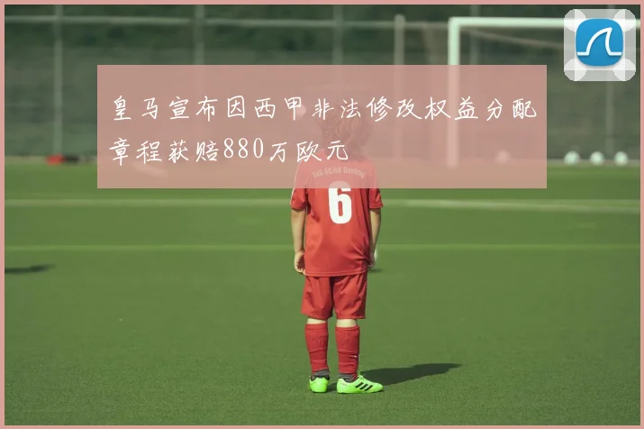 皇马宣布因西甲非法修改权益分配章程获赔880万欧元