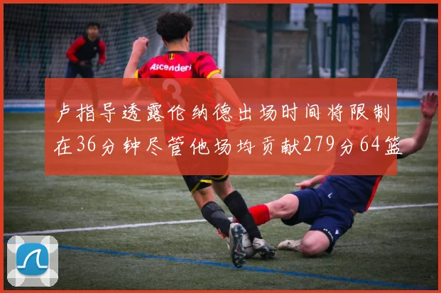 卢指导透露伦纳德出场时间将限制在36分钟尽管他场均贡献279分64篮板37助攻