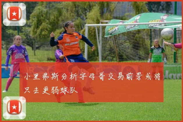 小里弗斯分析字母哥交易前景或将只去更弱球队