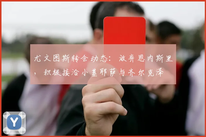 尤文图斯转会动态：放弃恩内斯里，积极接洽小基耶萨与齐尔克泽