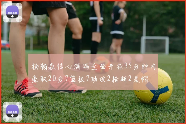 杨瀚森信心满满全面开花35分钟内豪取20分7篮板7助攻2抢断2盖帽