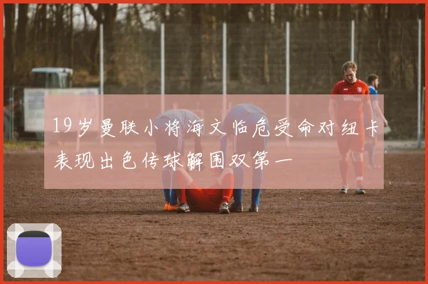 19岁曼联小将海文临危受命对纽卡表现出色传球解围双第一