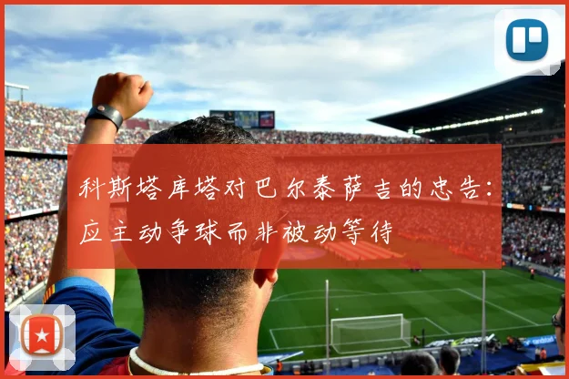 科斯塔库塔对巴尔泰萨吉的忠告：应主动争球而非被动等待