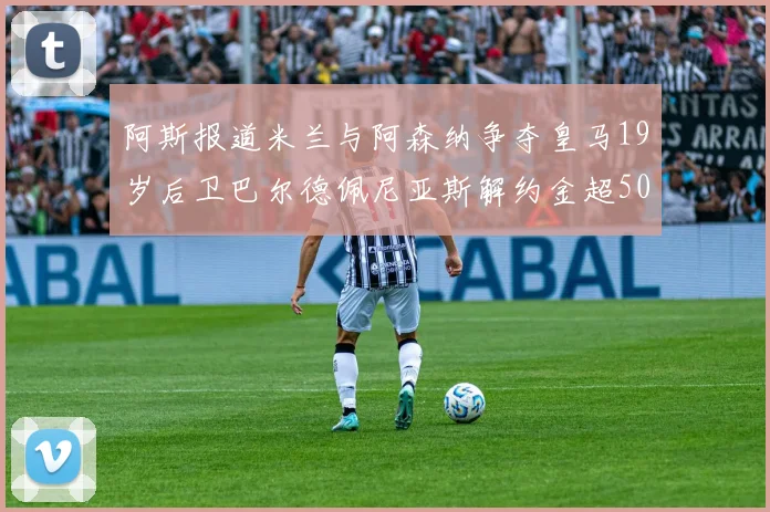 阿斯报道米兰与阿森纳争夺皇马19岁后卫巴尔德佩尼亚斯解约金超5000万