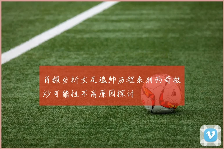 肖赧分析女足选帅历程米利西奇被炒可能性不高原因探讨