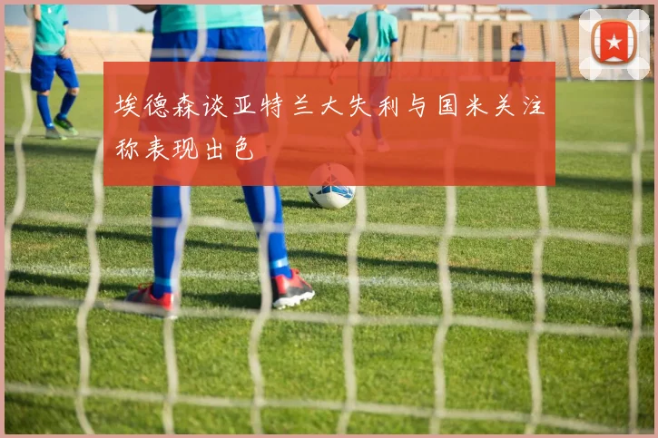 埃德森谈亚特兰大失利与国米关注称表现出色