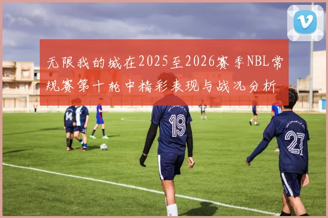 无限我的城在2025至2026赛季NBL常规赛第十轮中精彩表现与战况分析
