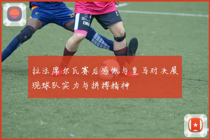 拉法席尔瓦赛后感慨与皇马对决展现球队实力与拼搏精神
