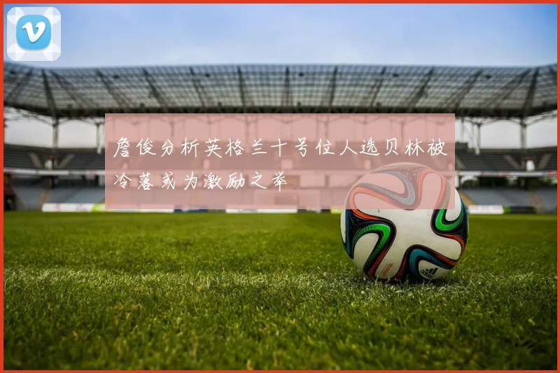詹俊分析英格兰十号位人选贝林被冷落或为激励之举