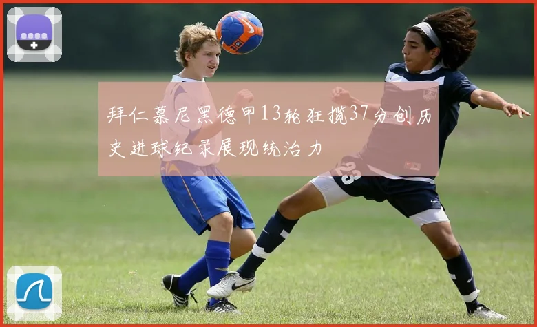 拜仁慕尼黑德甲13轮狂揽37分创历史进球纪录展现统治力