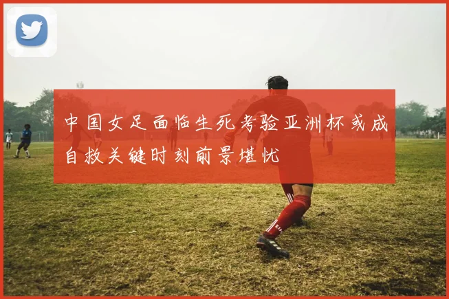 中国女足面临生死考验亚洲杯或成自救关键时刻前景堪忧