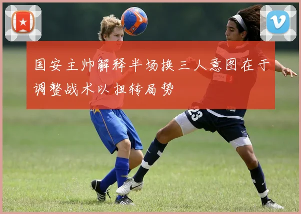 国安主帅解释半场换三人意图在于调整战术以扭转局势