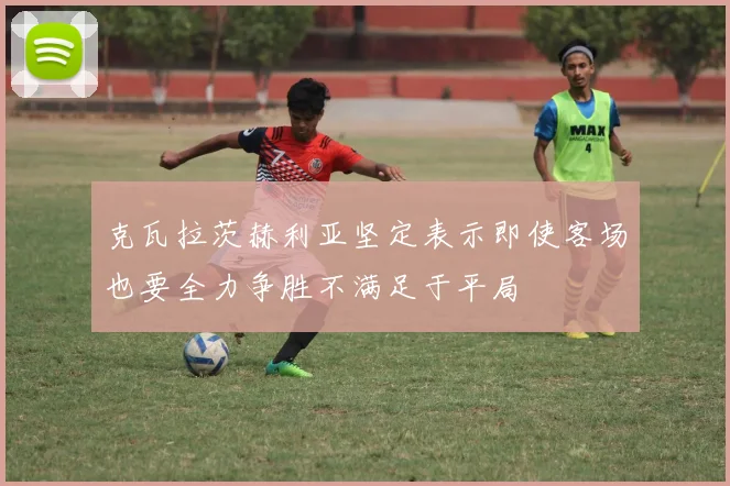 克瓦拉茨赫利亚坚定表示即使客场也要全力争胜不满足于平局