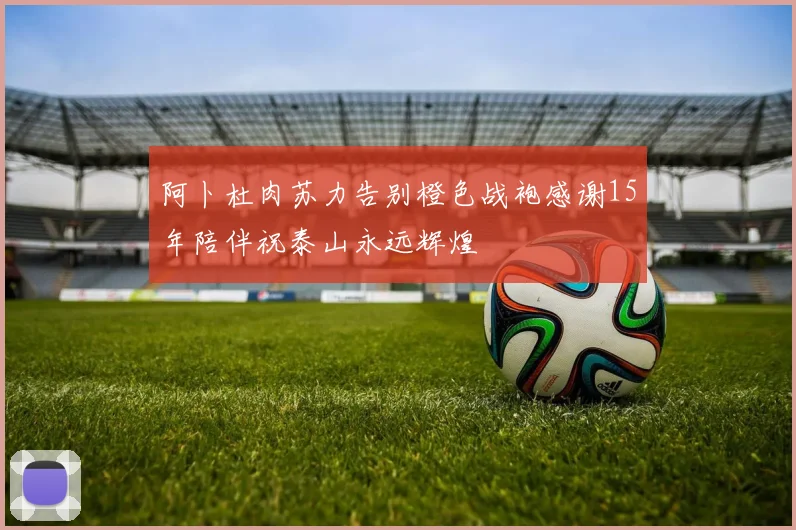 阿卜杜肉苏力告别橙色战袍感谢15年陪伴祝泰山永远辉煌
