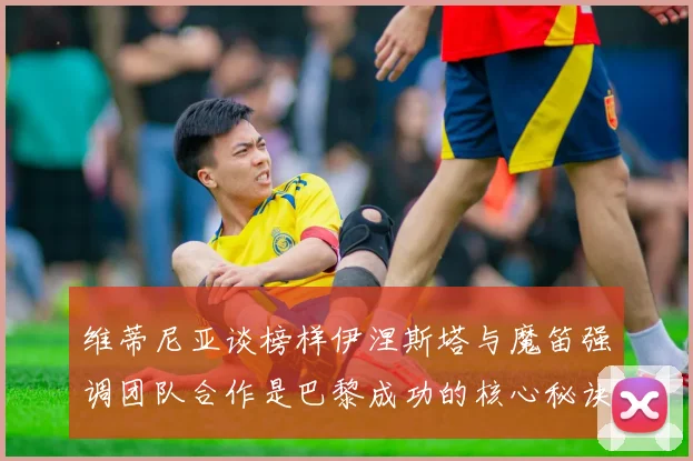 维蒂尼亚谈榜样伊涅斯塔与魔笛强调团队合作是巴黎成功的核心秘诀