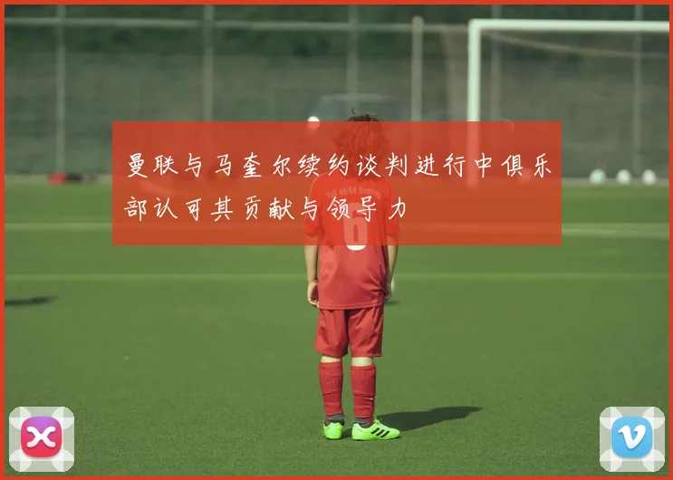 曼联与马奎尔续约谈判进行中俱乐部认可其贡献与领导力