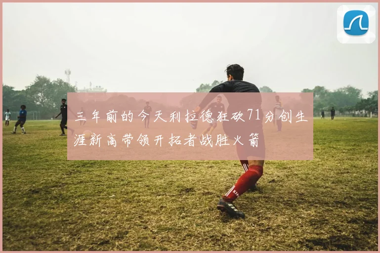 三年前的今天利拉德狂砍71分创生涯新高带领开拓者战胜火箭