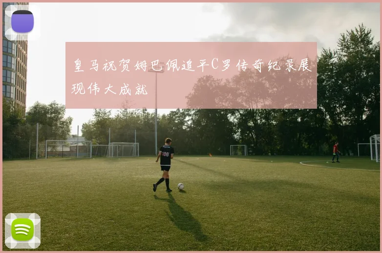 皇马祝贺姆巴佩追平C罗传奇纪录展现伟大成就