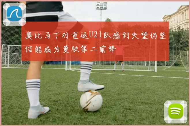 奥比马丁对重返U21队感到失望仍坚信能成为曼联第二前锋