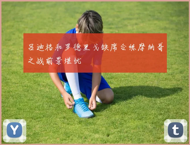 吕迪格和罗德里戈缺席合练摩纳哥之战前景堪忧