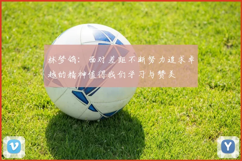 林梦鸽：面对差距不断努力追求卓越的精神值得我们学习与赞美