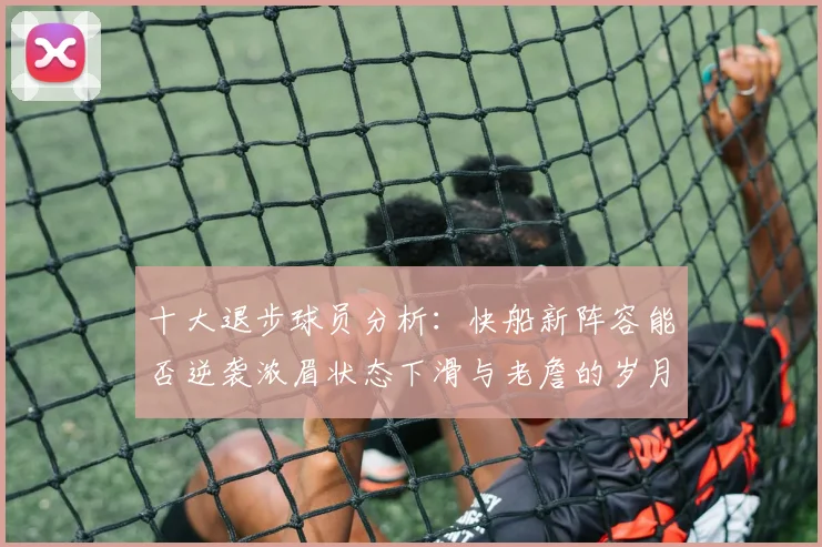 十大退步球员分析：快船新阵容能否逆袭浓眉状态下滑与老詹的岁月流逝